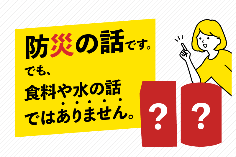 防災の話です。でも、食料や水の話ではありません。